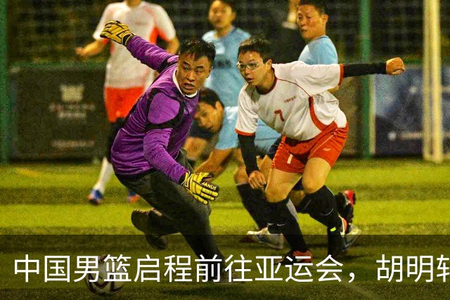 中国男篮启程前往亚运会，胡明轩担任队长
