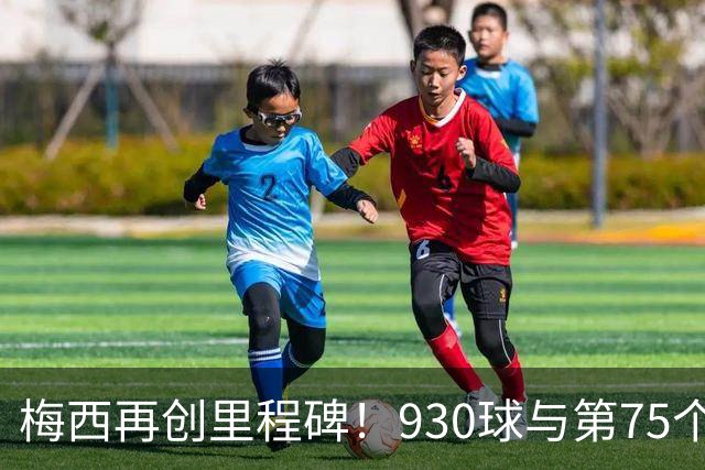 梅西再创里程碑！930球与第75个任意球的辉煌时刻